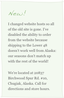 New!
I changed website hosts so all of the old site is gone. I’ve disabled the ability to order from the website because shipping to the Lower 48 doesn’t work well from Alaska: our seasons don’t match up with the rest of the world!
We’re located at 20837 Birchwood Spur Rd. #10, Chugiak, Alaska. Call for directions and store hours.